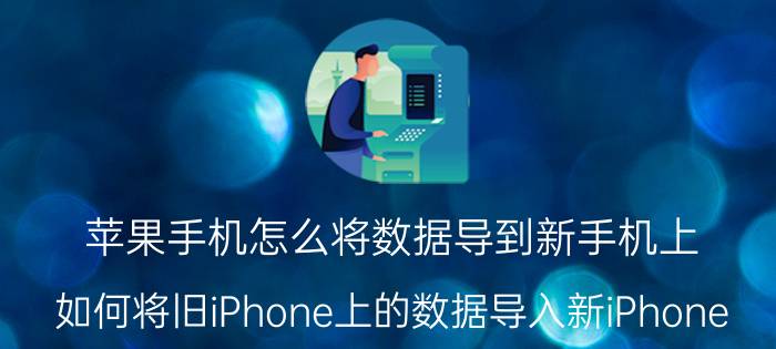 苹果手机怎么将数据导到新手机上 如何将旧iPhone上的数据导入新iPhone？需要注意什么？